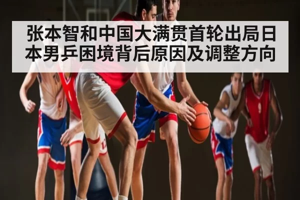 张本智和中国大满贯首轮出局日本男乒困境背后原因及调整方向